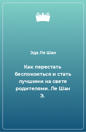 Книга Как перестать беспокоиться и стать лучшими на свете родителями. Ле Шан Э.