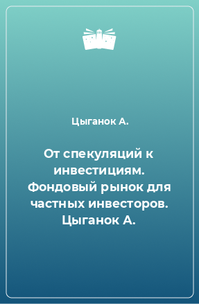 Книга От спекуляций к инвестициям. Фондовый рынок для частных инвесторов. Цыганок А.