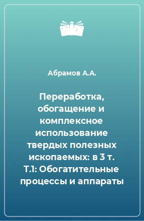 Книга Переработка, обогащение и комплексное использование твердых полезных ископаемых: в 3 т. Т.1: Обогатительные процессы и аппараты