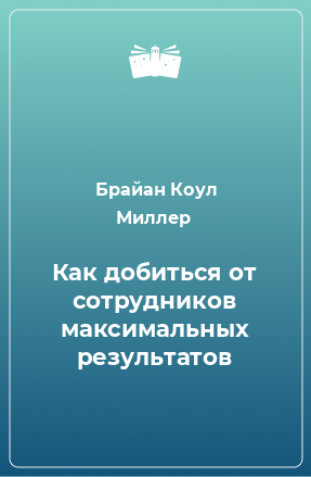 Книга Как добиться от сотрудников максимальных результатов