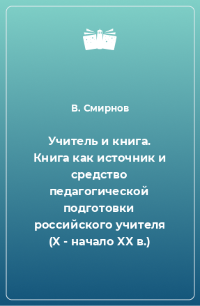 Книга Учитель и книга. Книга как источник и средство педагогической подготовки российского учителя (X - начало XX в.)