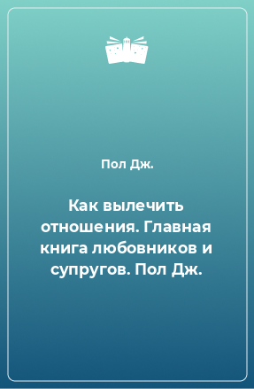 Книга Как вылечить отношения. Главная книга любовников и супругов. Пол Дж.