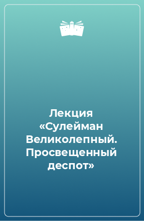 Книга Лекция «Сулейман Великолепный. Просвещенный деспот»