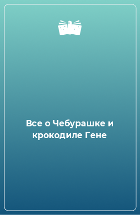 Книга Все о Чебурашке и крокодиле Гене