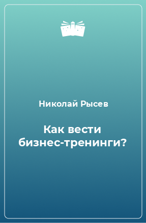 Книга Как вести бизнес-тренинги?