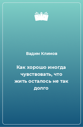 Книга Как хорошо иногда чувствовать, что жить осталось не так долго