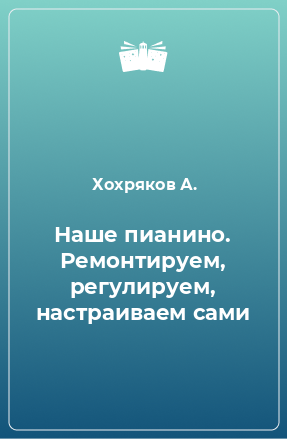 Книга Наше пианино. Ремонтируем, регулируем, настраиваем сами