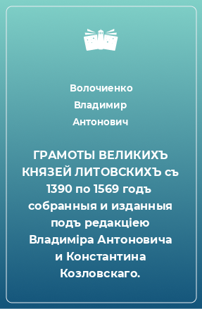 Книга ГРАМОТЫ ВЕЛИКИХЪ КНЯЗЕЙ ЛИТОВСКИХЪ съ 1390 по 1569 годъ  собранныя и изданныя подъ редакціею Владиміра Антоновича и Константина Козловскаго.