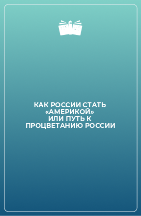 Книга КАК РОССИИ СТАТЬ «АМЕРИКОЙ» ИЛИ ПУТЬ К ПРОЦВЕТАНИЮ РОССИИ