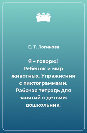 Книга Я – говорю! Ребенок и мир животных. Упражнения с пиктограммами. Рабочая тетрадь для занятий с детьми: дошкольник.