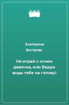 Книга Не играй с огнем девочка, или Ведро воды тебе на голову!