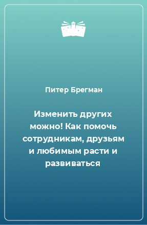 Книга Изменить других можно! Как помочь сотрудникам, друзьям и любимым расти и развиваться