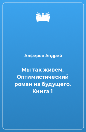 Книга Мы так живём. Оптимистический роман из будущего. Книга 1