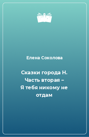 Книга Сказки города Н. Часть вторая – Я тебя никому не отдам