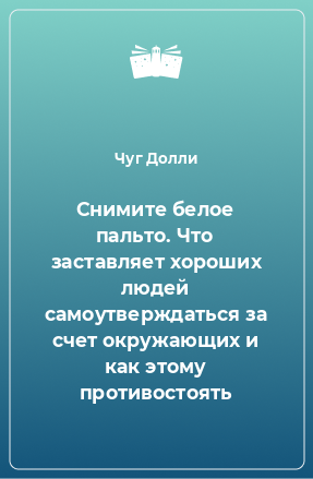 Книга Снимите белое пальто. Что заставляет хороших людей самоутверждаться за счет окружающих и как этому противостоять