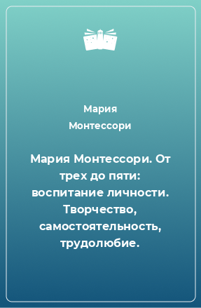 Книга Мария Монтессори. От трех до пяти: воспитание личности. Творчество, самостоятельность, трудолюбие.