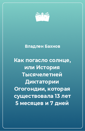 Книга Как погасло солнце, или История Тысячелетней Диктатории Огогондии, которая существовала 13 лет 5 месяцев и 7 дней