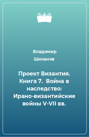 Книга Проект Византия. Книга 7.  Война в наследство: Ирано-византийские войны V-VII вв.