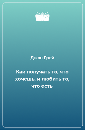 Книга Как получать то, что хочешь, и любить то, что есть