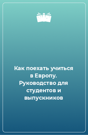 Книга Как поехать учиться в Европу. Руководство для студентов и выпускников