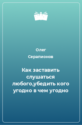 Книга Как заставить слушаться любого,убедить кого угодно в чем угодно