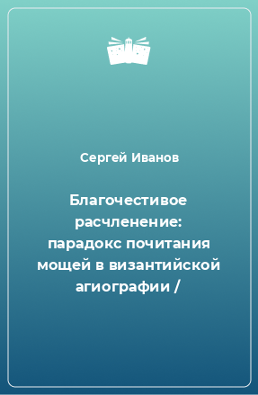 Книга Благочестивое расчленение: парадокс почитания мощей в византийской агиографии /