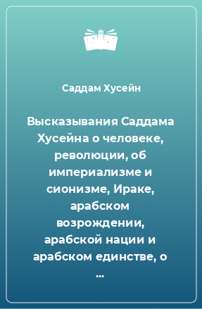 Книга Высказывания Саддама Хусейна о человеке, революции, об империализме и сионизме, Ираке, арабском возрождении, арабской нации и арабском единстве, о религии, об истории и уроках прошлого, о женщине, детях, молодежи, воспитании, праве и правосудии