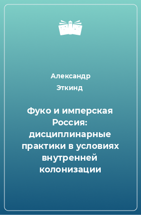 Книга Фуко и имперская Россия: дисциплинарные практики в условиях внутренней колонизации