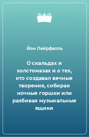 Книга О скальдах и холстомазах и о тех, кто создавал вечные творения, собирая ночные горшки или разбивая музыкальные ящики