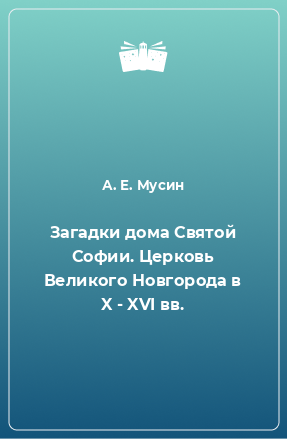 Книга Загадки дома Святой Софии. Церковь Великого Новгорода в X - XVI вв.