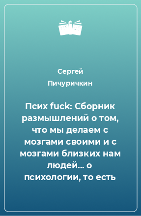 Книга Псих fuck: Сборник размышлений о том, что мы делаем с мозгами своими и с мозгами близких нам людей... о психологии, то есть