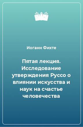 Книга Пятая лекция. Исследование утверждения Руссо о влиянии искусства и наук на счастье человечества