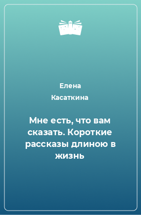 Книга Мне есть, что вам сказать. Короткие рассказы длиною в жизнь