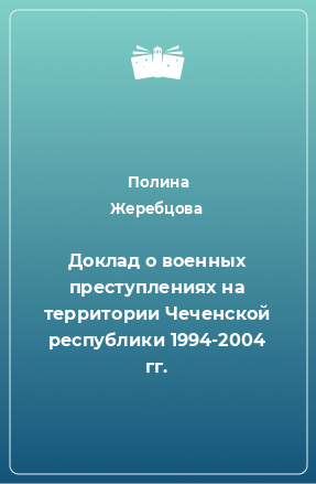 Книга Доклад о военных преступлениях на территории Чеченской республики 1994-2004 гг.