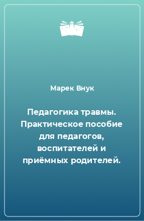 Книга Педагогика травмы. Практическое пособие для педагогов, воспитателей и приёмных родителей.