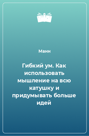 Книга Гибкий ум. Как использовать мышление на всю катушку и придумывать больше идей