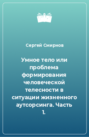 Книга Умное тело или проблема формирования человеческой телесности в ситуации жизненного аутсорсинга. Часть 1.