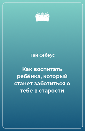 Книга Как воспитать ребёнка, который станет заботиться о тебе в старости