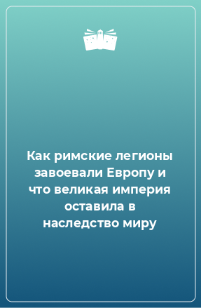 Книга Как римские легионы завоевали Европу и что великая империя оставила в наследство миру