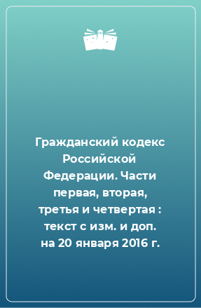 Книга Гражданский кодекс Российской Федерации. Части первая, вторая, третья и четвертая : текст с изм. и доп. на 20 января 2016 г.