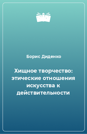 Книга Хищное творчество: этические отношения искусства к действительности