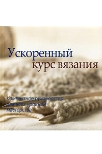 Книга Ускоренный курс вязания. Компактное руководство для всех уровней мастерства