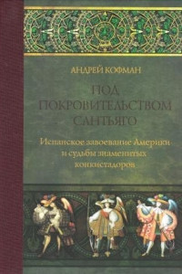 Книга Под покровительством Сантьяго. Испанское завоевание Америки и судьбы знаменитых конкистадоров