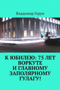 Книга К юбилею: 75 лет Воркуте и главному заполярному ГУЛАГу!