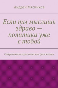 Книга Если ты мыслишь здраво – политика уже с тобой. Современная практическая философия