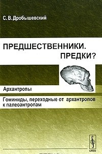 Книга Предшественники. Предки? Часть 3. Архантропы. Гоминиды, переходные от архантропов к палеоантропам