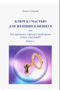 Книга Ключ к счастью для Женщин в бизнесе, или как преодолеть стрессы в своей жизни и быть счастл.? Кн. 1