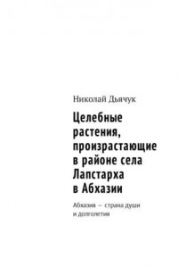 Книга Целебные растения, произрастающие в районе села Лапстарха в Абхазии. Абхазия – страна души и долголетия