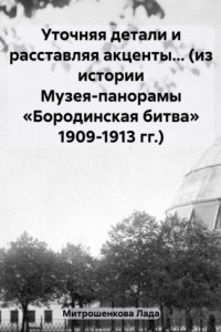 Книга Уточняя детали и расставляя акценты… (из истории Музея-панорамы «Бородинская битва» 1909-1913 гг.)