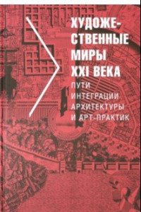 Книга Художественные миры XXI века. Пути интеграции архитектуры и арт-практик